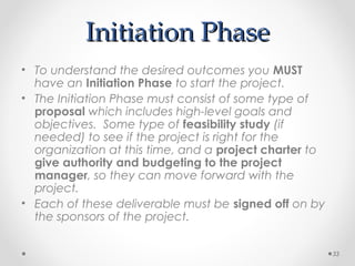 Initiation PhaseInitiation Phase
• To understand the desired outcomes you MUST
have an Initiation Phase to start the project.
• The Initiation Phase must consist of some type of
proposal which includes high-level goals and
objectives. Some type of feasibility study (if
needed) to see if the project is right for the
organization at this time, and a project charter to
give authority and budgeting to the project
manager, so they can move forward with the
project.
• Each of these deliverable must be signed off on by
the sponsors of the project.
33
 