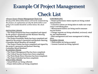 Example Of Project ManagementExample Of Project Management
Check ListCheck List
<Project Name> Project Management Check List
(If any of the deliverables below will not be needed during
the project, an explanation of why the deliverable is not
going to be needed should be written below the check
item.)
 
INITIATING PHASE
□ The Project Proposal has been completed and signed
by the project’s sponsor(s) and the Buckner Steering
Committee Board Members?
□ The Project Feasibility Study has been completed and
signed by the project’s sponsor(s) and Buckner Steering
Committee Board Members (If needed)?
□ The Project Charter has been completed and signed by
the project’s sponsor(s) and Buckner Steering
Committee Board Members?
PLANNING PHASE
□ The Project Management Plan has been completed.
□ The Critical Success Factors have been completed.
□ The Work Break Down Structure has been completed.
□ The Project Schedule has been completed.
EXECUTING PHASE
□ Actual Efforts are being collected.
□ Project deliverables are being completed.
CONTROLLING
□ Project performance status reports are being created
and presented.
□ Corrective actions are being taken to make sure scope
creep is not taking place.
□ Measurement metrics are being used to measure
success factors.
□ Change requests are being submitted, reviewed, voted
on, and implemented.
□ Risk management and issue management is taking
place.
CLOSING PHASE
□ Deliverables are being accepted.
□ Lessons Learned are being captured.
36
 