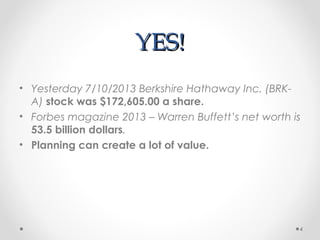 YES!YES!
• Yesterday 7/10/2013 Berkshire Hathaway Inc. (BRK-
A) stock was $172,605.00 a share.
• Forbes magazine 2013 – Warren Buffett’s net worth is
53.5 billion dollars.
• Planning can create a lot of value.
4
 