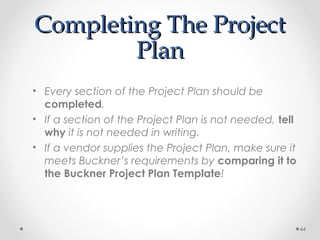 Completing The ProjectCompleting The Project
PlanPlan
• Every section of the Project Plan should be
completed.
• If a section of the Project Plan is not needed, tell
why it is not needed in writing.
• If a vendor supplies the Project Plan, make sure it
meets Buckner’s requirements by comparing it to
the Buckner Project Plan Template!
44
 