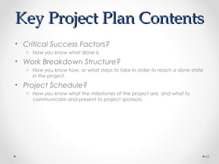 Key Project Plan ContentsKey Project Plan Contents
• Critical Success Factors?
o Now you know what done is.
• Work Breakdown Structure?
o Now you know how, or what steps to take in order to reach a done state
in the project.
• Project Schedule?
o Now you know what the milestones of the project are, and what to
communicate and present to project sponsors.
45
 