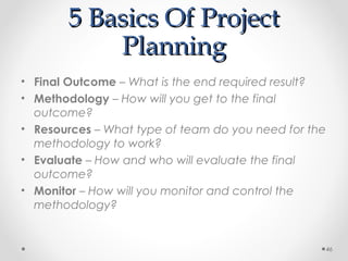 5 Basics Of Project5 Basics Of Project
PlanningPlanning
• Final Outcome – What is the end required result?
• Methodology – How will you get to the final
outcome?
• Resources – What type of team do you need for the
methodology to work?
• Evaluate – How and who will evaluate the final
outcome?
• Monitor – How will you monitor and control the
methodology?
46
 