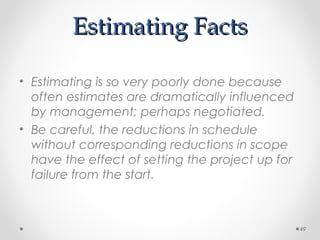Estimating FactsEstimating Facts
• Estimating is so very poorly done because
often estimates are dramatically influenced
by management; perhaps negotiated.
• Be careful, the reductions in schedule
without corresponding reductions in scope
have the effect of setting the project up for
failure from the start.
49
 