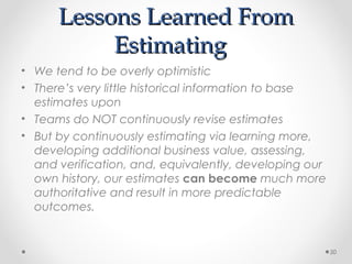 Lessons Learned FromLessons Learned From
EstimatingEstimating
• We tend to be overly optimistic
• There’s very little historical information to base
estimates upon
• Teams do NOT continuously revise estimates
• But by continuously estimating via learning more,
developing additional business value, assessing,
and verification, and, equivalently, developing our
own history, our estimates can become much more
authoritative and result in more predictable
outcomes.
50
 