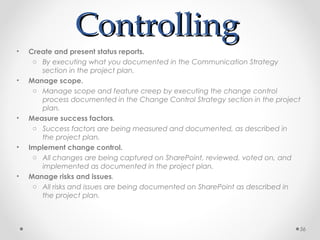 ControllingControlling
• Create and present status reports.
o By executing what you documented in the Communication Strategy
section in the project plan.
• Manage scope.
o Manage scope and feature creep by executing the change control
process documented in the Change Control Strategy section in the project
plan.
• Measure success factors.
o Success factors are being measured and documented, as described in
the project plan.
• Implement change control.
o All changes are being captured on SharePoint, reviewed, voted on, and
implemented as documented in the project plan.
• Manage risks and issues.
o All risks and issues are being documented on SharePoint as described in
the project plan.
56
 