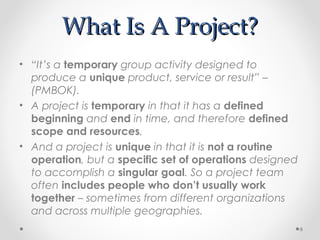 What Is A Project?What Is A Project?
• “It’s a temporary group activity designed to
produce a unique product, service or result” –
(PMBOK).
• A project is temporary in that it has a defined
beginning and end in time, and therefore defined
scope and resources.
• And a project is unique in that it is not a routine
operation, but a specific set of operations designed
to accomplish a singular goal. So a project team
often includes people who don’t usually work
together – sometimes from different organizations
and across multiple geographies.
6
 