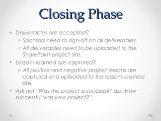 Closing PhaseClosing Phase
• Deliverables are accepted?
o Sponsors need to sign-off on all deliverables.
o All deliverables need to be uploaded to the
SharePoint project site.
• Lessons learned are captured?
o All positive and negative project lessons are
captured and uploaded to the lessons learned
site.
• Ask not “Was the project a success?” ask :How
successful was your project?”
61
 