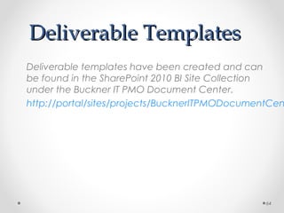 Deliverable TemplatesDeliverable Templates
Deliverable templates have been created and can
be found in the SharePoint 2010 BI Site Collection
under the Buckner IT PMO Document Center.
http://portal/sites/projects/BucknerITPMODocumentCen
64
 