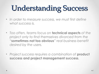 Understanding SuccessUnderstanding Success
• In order to measure success, we must first define
what success is.
• Too often, teams focus on technical aspects of the
project only to find themselves divorced from the
“sometimes not too obvious” real business benefit
desired by the users.
• Project success requires a combination of product
success and project management success.
7
 