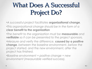 What Does A SuccessfulWhat Does A Successful
Project Do?Project Do?
•A successful project facilitates organizational change.
•This organizational change should be in the form of a
clear benefit to the organization
•The benefit to the organization must be measurable and
verifiable so it can be presented to the project sponsors.
•Measure and verify the difference, caused by a positive
change, between the baseline environment, before the
project started, and the new environment, after the
project has finished.
•Baseline environment + positive change = new
environment (measurable verified success).
8
 