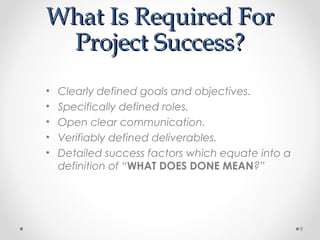 What Is Required ForWhat Is Required For
Project Success?Project Success?
• Clearly defined goals and objectives.
• Specifically defined roles.
• Open clear communication.
• Verifiably defined deliverables.
• Detailed success factors which equate into a
definition of “WHAT DOES DONE MEAN?”
9
 