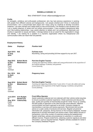 Page	1	
Rossella Caruso CV July 2016
ROSSELLA CARUSO BA
Mob: 07949183477; Email: raffyerossella@gmail.com
Profile
An energetic, ambitious and enthusiastic professional, who has had previous experience in working
with people from different cultures and backgrounds. I am people oriented and I thrive in multicultural
environments. I am a consummate team player and I enjoy using my creativity to develop innovative
initiatives. I am task oriented and I adapt easily to new environments; I am flexible to new situations and
I am a careful observer of verbal and non-verbal communication; I have excellent interpersonal skills
and I like building relationships. I pay careful attention to details and I am professional, diplomatic and
intuitive in approach to issues and tasks. I strongly believe to be an asset for the organization’s image
and identity. I am looking for a position in a dynamic organization where my interpersonal and
communication skills can reach their full potential.
Employment History
Dates
April 2015
to Aug.
2016
Sept.2015
to Dec.
2015
Fixed
Term
Contract
Oct. 2014
to April
2015
Sept 2014
to Oct.
2014
Fixed
Term
Contract
June 2014
to
Aug. 2014
Fixed
Term
Contract
Employer
N/A
British World
Misterbianco
N/A
British World
Misterbianco
Avis Budget
Rental Cars
Catania,Italy
Position held
Full time mum
Nourishing, caring and providing full time support to my son 24/7.
Part time English Teacher
Assiting and supporting children, adults and young professionals in the acquisition of
the English language vocabulary and grammar.
Lesson planning.
Pregnancy leave
Part time English Teacher
Assisting and supporting children from 3 years old to 12 years old, adults and young
professionals in the acquisition of the English language vocabulary and grammar.
Lesson planning.
Front Office Operator
Assist customers (national and non-national) with their vehicle rental enquiries
to ensure a positive customer experience. Greet customers and discuss the
type, quality and quantity of merchandise sought for rental. Focus on creating
the best quality of approach to the client through visual attention, effective
communication and warm approach at all times. Compute charges for
merchandise or services and receive payments. Recommend and provide
advice on a wide variety of products and services. Register all personal
information (ID, passports, driving licence) on the Company Database. Answer
telephones to provide information and receive orders. Keep faithful records of
transactions, and of the number of customers entering the establishment.
Explain rental fees, policies and procedures to customers in a polite and
efficient manner. Prepare rental forms, obtaining customer signature and other
information, such as required licenses. Register vehicles available for rental in
the Company Database Program.
 