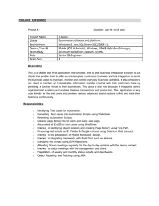 PROJECT EXPERINCE
Project #1 Duration: Jan-16 to till date
ProjectName T-books.
Client Ecommerce software and platform.
Environment Windows8, .net,SQLServer2012/2008 r2.
Device,Tools&
technology
Mobile (IOS & Android), Windows, JIRA & Hybridmobile apps,
SeleniumWebdriver, Appium, TestNG
Role SeniorQA Engineer
Team Size 4
Description
This is a Mobile and Web application that provides end to end business integration solution to our
clients that enable them to offer an uninterrupted continuous business Vertical integration to assist
the business users to maintain, monitor and control everyday business activities. It also empowers
our client to maintain an Unbreakable information transfer channel with their customers there by
providing a positive thrust to their businesses. This plays a vital role because it integrates varied
organizational systems and enables flawless transactions and production. This application is very
user friendly for the end users and provides various advanced search options to find and track their
business continuously.
Responsibilities:
o Identifying Test cases for Automation.
o Converting Test cases into Automation Scripts using WebDriver.
o Reviewing Automation Scripts.
o Created page factory file for each and every web page.
o Automated all End2End test cases using WebDriver.
o Involved in identifying object locators and creating Page factory using Fire-Path.
o Executing test scripts on IE, Firefox & Google chrome using Selenium Grid concept.
o Involved in the preparation of Hybrid framework design.
o Involved in integrating framework with Build Tool such as Jenkins.
o Managing the scripts using SVN Repository.
o Attending Scrum meetings regularly for the day to day updates with the teams involved.
o Involved in status meetings with the management and client.
o Preparation of weekly and monthly status reports and dashboards.
o Defect Reporting and Tracking using JIRA
 