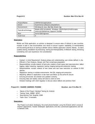 Project # 2 Duration: Mar-15 to Dec-16
ProjectName CAR Rental application.
Client Ecommerce software andplatform.
Environment Windows8, Java, My SQL,Oracle 11g
Tools& technology
Mobile (IOS & Android), Windows, JIRA & Hybridmobile apps,
SeleniumWebdriver,Appium, TestNG
Role SeniorQA Engineer
Team Size 4
Description
Mobile and Web application on solution is designed to ensure ease of rollouts to new countries,
modular to add in new functionalities and robust to ensure superior availability & maintainability
and the testing will focus on testing to validate various Mobile application (Hybrid, Native). It covers
usability testing, Installation & provisioning testing and Interoperability & Network testing. All testing
considering end user experience into consideration
Responsibilities:
o Involved in initial Requirement Analysis phase and understanding user stories defined in Jira.
o Efficient in Test Analysis, Design, and Test script/case preparation
o Responsibilities include creation of test suite, creation of test cases, test case execution, defect
logging, defect retesting, regression testing, staging testing and production testing.
o Responsibilities include creation of test cases and test case execution on android & IOS
devices.
o Regression testing in multiple environments like QA, staging and production.
o Reporting defects in application to dev team and follow up the same till closure
o Ensuring all records are entered and updated correctly.
o Ensuring daily and weekly status will send to client on time.
o Initiated meetings with client regularly to discuss about defects and prioritize them
Project # 3 : HUAWEI ANDROID PHONES Duration: Jan-13 to Mar-15
o Nature of the Project: Handset Testing for Android.
o Testing Tools: QXDM, QPST.
o Bug tracking Tool: Bugzilla, SDM.
o Team Size: 5 members
Description:
The Project is all about developing the smart phone/handset using the Android which consist of
Android applications, Huawei Developed applications and also customized applications and UE
to Network Side.
 