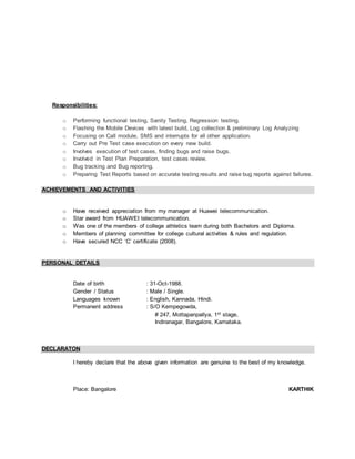 Responsibilities:
o Performing functional testing, Sanity Testing, Regression testing.
o Flashing the Mobile Devices with latest build, Log collection & preliminary Log Analyzing
o Focusing on Call module, SMS and interrupts for all other application.
o Carry out Pre Test case execution on every new build.
o Involves execution of test cases, finding bugs and raise bugs.
o Involved in Test Plan Preparation, test cases review.
o Bug tracking and Bug reporting.
o Preparing Test Reports based on accurate testing results and raise bug reports against failures.
ACHIEVEMENTS AND ACTIVITIES
o Have received appreciation from my manager at Huawei telecommunication.
o Star award from HUAWEI telecommunication.
o Was one of the members of college athletics team during both Bachelors and Diploma.
o Members of planning committee for college cultural activities & rules and regulation.
o Have secured NCC ‘C’ certificate (2008).
PERSONAL DETAILS
Date of birth : 31-Oct-1988.
Gender / Status : Male / Single.
Languages known : English, Kannada, Hindi.
Permanent address : S/O Kempegowda,
# 247, Mottapanpallya, 1st stage,
Indiranagar, Bangalore, Karnataka.
DECLARATON
I hereby declare that the above given information are genuine to the best of my knowledge.
Place: Bangalore KARTHIK
 