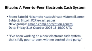 Bitcoin: A Peer-to-Peer Electronic Cash System
•From: Satoshi Nakamoto <satoshi <at> vistomail.com>
Subject: Bitcoin P2P e-cash paper
Newsgroups: gmane.comp.encryption.general
Date: Friday 31st October 2008 18:10:00 UTC
•“I've been working on a new electronic cash system
that's fully peer-to-peer, with no trusted third party.”
13
 