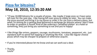 Pizza for bitcoins?
May 18, 2010, 12:35:20 AM
• “I'll pay 10,000 bitcoins for a couple of pizzas.. like maybe 2 large ones so I have some
left over for the next day. I like having left over pizza to nibble on later. You can make
the pizza yourself and bring it to my house or order it for me from a delivery place, but
what I'm aiming for is getting food delivered in exchange for bitcoins where I don't have
to order or prepare it myself, kind of like ordering a 'breakfast platter' at a hotel or
something, they just bring you something to eat and you're happy!
• I like things like onions, peppers, sausage, mushrooms, tomatoes, pepperoni, etc.. just
standard stuff no weird fish topping or anything like that. I also like regular cheese
pizzas which may be cheaper to prepare or otherwise acquire.
• If you're interested please let me know and we can work out a deal.
• Thanks,
Laszlo” 16
 