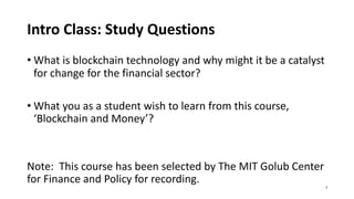 Intro Class: Study Questions
• What is blockchain technology and why might it be a catalyst
for change for the financial sector?
• What you as a student wish to learn from this course,
‘Blockchain and Money’?
Note: This course has been selected by The MIT Golub Center
for Finance and Policy for recording. 2
 