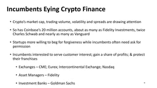 Incumbents Eying Crypto Finance
• Crypto’s market cap, trading volume, volatility and spreads are drawing attention
• So has Coinbase’s 20 million accounts, about as many as Fidelity Investments, twice
Charles Schwab and nearly as many as Vanguard
• Startups more willing to beg for forgiveness while incumbents often need ask for
permission
• Incumbents interested to serve customer interest; gain a share of profits; & protect
their franchises
• Exchanges – CME; Eurex; Intercontinental Exchange; Nasdaq
• Asset Managers – Fidelity
• Investment Banks – Goldman Sachs 30
 