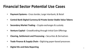 Financial Sector Potential Use Cases
• Payment Systems - Cross border, Large interbank, & Retail
• Central Bank Digital Currency & Private Sector Stable Value Tokens
• Secondary Market Trading – Crypto-exchanges & custody
• Venture Capital - Crowdfunding through Initial Coin Offerings
• Clearing, Settlement and Processing – Securities & Derivatives
• Trade Finance & Supply Chain - Digitizing paper-based processes
• Digital IDs and Data Reporting 31
 