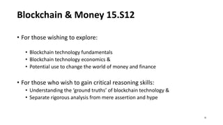 Blockchain & Money 15.S12
• For those wishing to explore:
• Blockchain technology fundamentals
• Blockchain technology economics &
• Potential use to change the world of money and finance
• For those who wish to gain critical reasoning skills:
• Understanding the ‘ground truths’ of blockchain technology &
• Separate rigorous analysis from mere assertion and hype
32
 