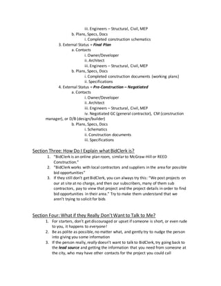 iii. Engineers – Structural, Civil, MEP
b. Plans, Specs, Docs
i. Completed construction schematics
3. External Status = Final Plan
a. Contacts
i. Owner/Developer
ii. Architect
iii. Engineers – Structural, Civil, MEP
b. Plans, Specs, Docs
i. Completed construction documents (working plans)
ii. Specifications
4. External Status = Pre-Construction – Negotiated
a. Contacts
i. Owner/Developer
ii. Architect
iii. Engineers – Structural, Civil, MEP
iv. Negotiated GC (general contractor), CM (construction
manager), or D/B (design/builder)
b. Plans, Specs, Docs
i. Schematics
ii. Construction documents
iii. Specifications
Section Three: How Do I Explain whatBidClerk is?
1. “BidClerk is an online plan room, similar to McGraw-Hill or REED
Construction.”
2. “BidClerk works with local contractors and suppliers in the area for possible
bid opportunities”
3. If they still don’t get BidClerk, you can always try this: “We post projects on
our at site at no charge, and then our subscribers, many of them sub
contractors, pay to view that project and the project details in order to find
bid opportunities in their area.” Try to make them understand that we
aren’t trying to solicit for bids
Section Four: What if they Really Don’tWant to Talk to Me?
1. For starters, don’t get discouraged or upset if someone is short, or even rude
to you, it happens to everyone!
2. Be as polite as possible, no matter what, and gently try to nudge the person
into giving you some information
3. If the person really, really doesn’t want to talk to BidClerk, try going back to
the lead source and getting the information that you need from someone at
the city, who may have other contacts for the project you could call
 