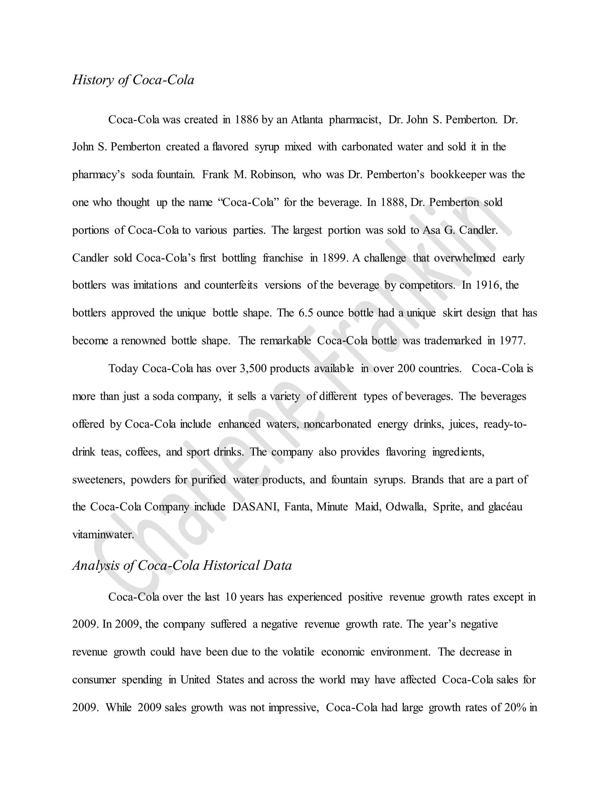 History of Coca-Cola
Coca-Cola was created in 1886 by an Atlanta pharmacist, Dr. John S. Pemberton. Dr.
John S. Pemberton created a flavored syrup mixed with carbonated water and sold it in the
pharmacy’s soda fountain. Frank M. Robinson, who was Dr. Pemberton’s bookkeeper was the
one who thought up the name “Coca-Cola” for the beverage. In 1888, Dr. Pemberton sold
portions of Coca-Cola to various parties. The largest portion was sold to Asa G. Candler.
Candler sold Coca-Cola’s first bottling franchise in 1899. A challenge that overwhelmed early
bottlers was imitations and counterfeits versions of the beverage by competitors. In 1916, the
bottlers approved the unique bottle shape. The 6.5 ounce bottle had a unique skirt design that has
become a renowned bottle shape. The remarkable Coca‑Cola bottle was trademarked in 1977.
Today Coca-Cola has over 3,500 products available in over 200 countries. Coca-Cola is
more than just a soda company, it sells a variety of different types of beverages. The beverages
offered by Coca-Cola include enhanced waters, noncarbonated energy drinks, juices, ready-to-
drink teas, coffees, and sport drinks. The company also provides flavoring ingredients,
sweeteners, powders for purified water products, and fountain syrups. Brands that are a part of
the Coca-Cola Company include DASANI, Fanta, Minute Maid, Odwalla, Sprite, and glacéau
vitaminwater.
Analysis of Coca-Cola Historical Data
Coca-Cola over the last 10 years has experienced positive revenue growth rates except in
2009. In 2009, the company suffered a negative revenue growth rate. The year’s negative
revenue growth could have been due to the volatile economic environment. The decrease in
consumer spending in United States and across the world may have affected Coca-Cola sales for
2009. While 2009 sales growth was not impressive, Coca-Cola had large growth rates of 20% in
 