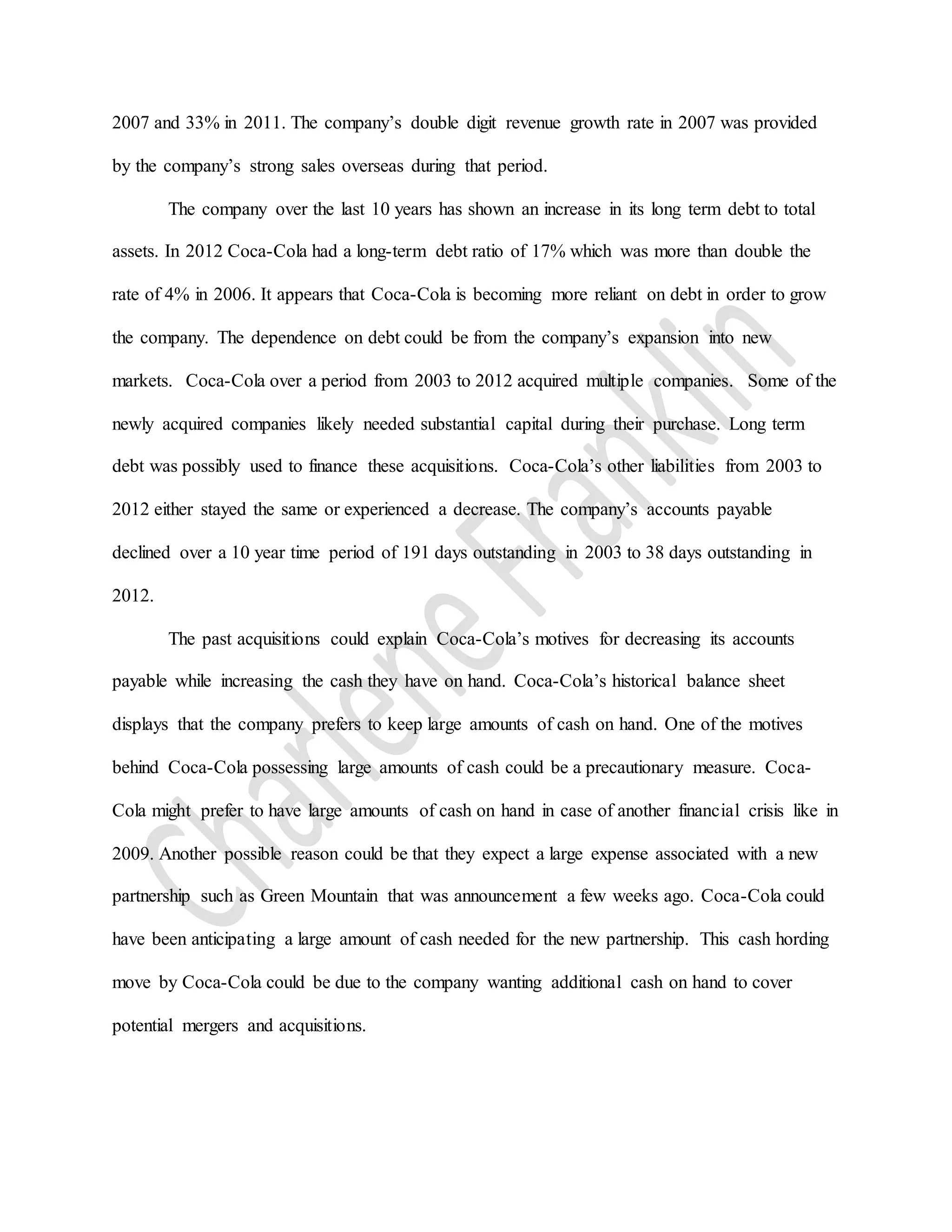 2007 and 33% in 2011. The company’s double digit revenue growth rate in 2007 was provided
by the company’s strong sales overseas during that period.
The company over the last 10 years has shown an increase in its long term debt to total
assets. In 2012 Coca-Cola had a long-term debt ratio of 17% which was more than double the
rate of 4% in 2006. It appears that Coca-Cola is becoming more reliant on debt in order to grow
the company. The dependence on debt could be from the company’s expansion into new
markets. Coca-Cola over a period from 2003 to 2012 acquired multiple companies. Some of the
newly acquired companies likely needed substantial capital during their purchase. Long term
debt was possibly used to finance these acquisitions. Coca-Cola’s other liabilities from 2003 to
2012 either stayed the same or experienced a decrease. The company’s accounts payable
declined over a 10 year time period of 191 days outstanding in 2003 to 38 days outstanding in
2012.
The past acquisitions could explain Coca-Cola’s motives for decreasing its accounts
payable while increasing the cash they have on hand. Coca-Cola’s historical balance sheet
displays that the company prefers to keep large amounts of cash on hand. One of the motives
behind Coca-Cola possessing large amounts of cash could be a precautionary measure. Coca-
Cola might prefer to have large amounts of cash on hand in case of another financial crisis like in
2009. Another possible reason could be that they expect a large expense associated with a new
partnership such as Green Mountain that was announcement a few weeks ago. Coca-Cola could
have been anticipating a large amount of cash needed for the new partnership. This cash hording
move by Coca-Cola could be due to the company wanting additional cash on hand to cover
potential mergers and acquisitions.
 