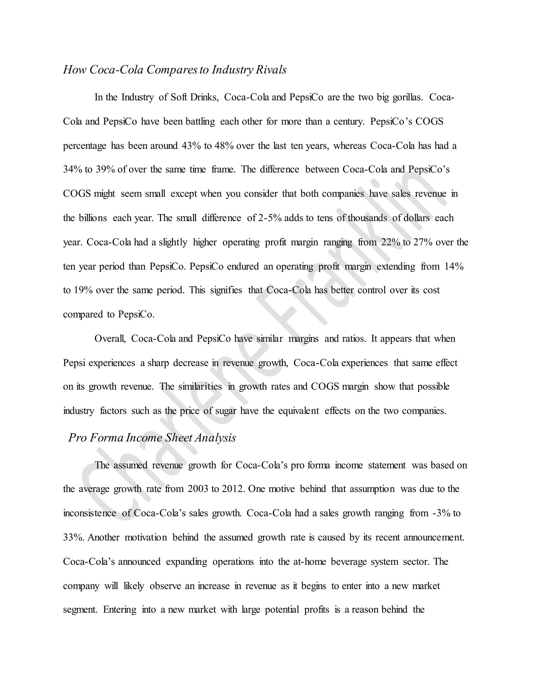 How Coca-Cola Comparesto Industry Rivals
In the Industry of Soft Drinks, Coca-Cola and PepsiCo are the two big gorillas. Coca-
Cola and PepsiCo have been battling each other for more than a century. PepsiCo’s COGS
percentage has been around 43% to 48% over the last ten years, whereas Coca-Cola has had a
34% to 39% of over the same time frame. The difference between Coca-Cola and PepsiCo’s
COGS might seem small except when you consider that both companies have sales revenue in
the billions each year. The small difference of 2-5% adds to tens of thousands of dollars each
year. Coca-Cola had a slightly higher operating profit margin ranging from 22% to 27% over the
ten year period than PepsiCo. PepsiCo endured an operating profit margin extending from 14%
to 19% over the same period. This signifies that Coca-Cola has better control over its cost
compared to PepsiCo.
Overall, Coca-Cola and PepsiCo have similar margins and ratios. It appears that when
Pepsi experiences a sharp decrease in revenue growth, Coca-Cola experiences that same effect
on its growth revenue. The similarities in growth rates and COGS margin show that possible
industry factors such as the price of sugar have the equivalent effects on the two companies.
Pro Forma Income Sheet Analysis
The assumed revenue growth for Coca-Cola’s pro forma income statement was based on
the average growth rate from 2003 to 2012. One motive behind that assumption was due to the
inconsistence of Coca-Cola’s sales growth. Coca-Cola had a sales growth ranging from -3% to
33%. Another motivation behind the assumed growth rate is caused by its recent announcement.
Coca-Cola’s announced expanding operations into the at-home beverage system sector. The
company will likely observe an increase in revenue as it begins to enter into a new market
segment. Entering into a new market with large potential profits is a reason behind the
 