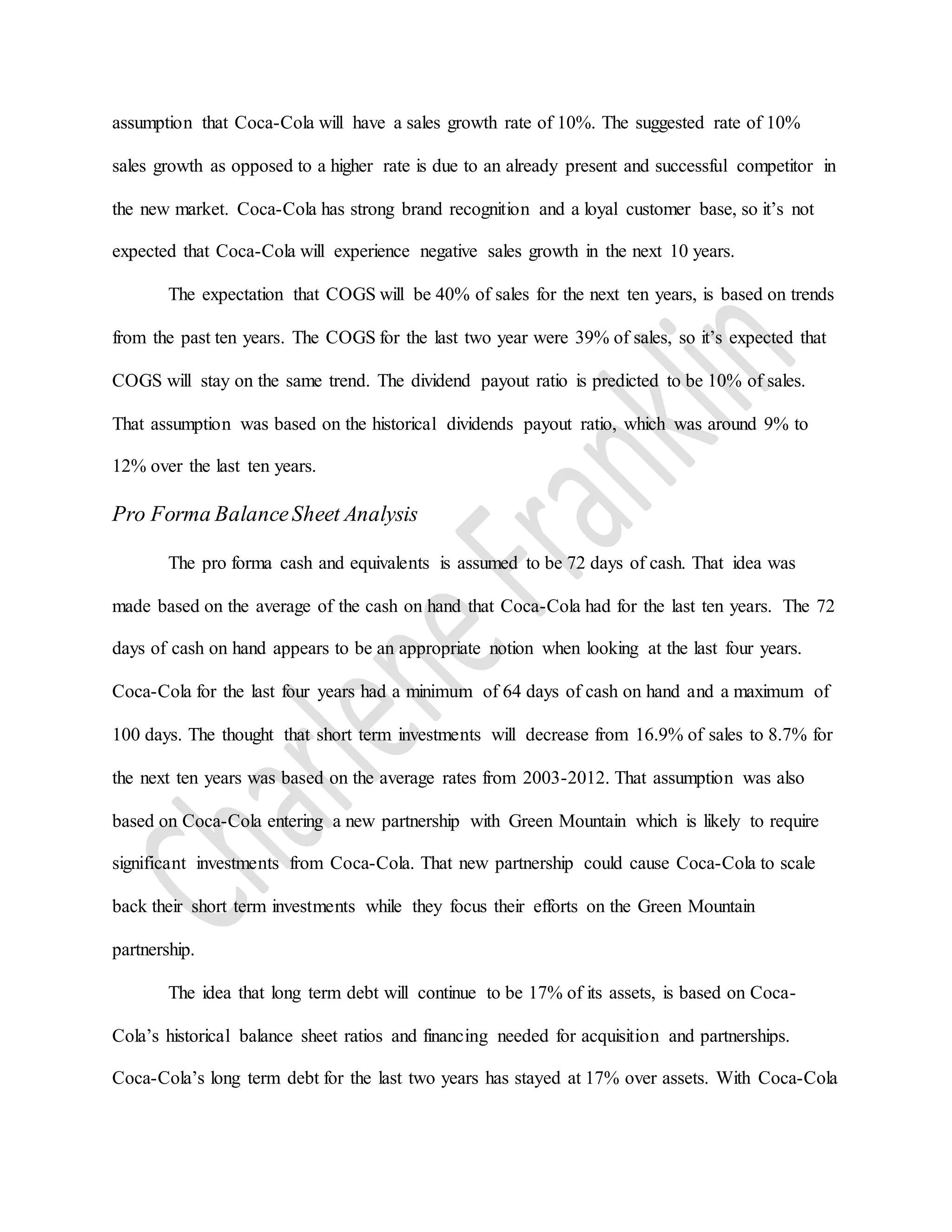 assumption that Coca-Cola will have a sales growth rate of 10%. The suggested rate of 10%
sales growth as opposed to a higher rate is due to an already present and successful competitor in
the new market. Coca-Cola has strong brand recognition and a loyal customer base, so it’s not
expected that Coca-Cola will experience negative sales growth in the next 10 years.
The expectation that COGS will be 40% of sales for the next ten years, is based on trends
from the past ten years. The COGS for the last two year were 39% of sales, so it’s expected that
COGS will stay on the same trend. The dividend payout ratio is predicted to be 10% of sales.
That assumption was based on the historical dividends payout ratio, which was around 9% to
12% over the last ten years.
Pro Forma BalanceSheet Analysis
The pro forma cash and equivalents is assumed to be 72 days of cash. That idea was
made based on the average of the cash on hand that Coca-Cola had for the last ten years. The 72
days of cash on hand appears to be an appropriate notion when looking at the last four years.
Coca-Cola for the last four years had a minimum of 64 days of cash on hand and a maximum of
100 days. The thought that short term investments will decrease from 16.9% of sales to 8.7% for
the next ten years was based on the average rates from 2003-2012. That assumption was also
based on Coca-Cola entering a new partnership with Green Mountain which is likely to require
significant investments from Coca-Cola. That new partnership could cause Coca-Cola to scale
back their short term investments while they focus their efforts on the Green Mountain
partnership.
The idea that long term debt will continue to be 17% of its assets, is based on Coca-
Cola’s historical balance sheet ratios and financing needed for acquisition and partnerships.
Coca-Cola’s long term debt for the last two years has stayed at 17% over assets. With Coca-Cola
 