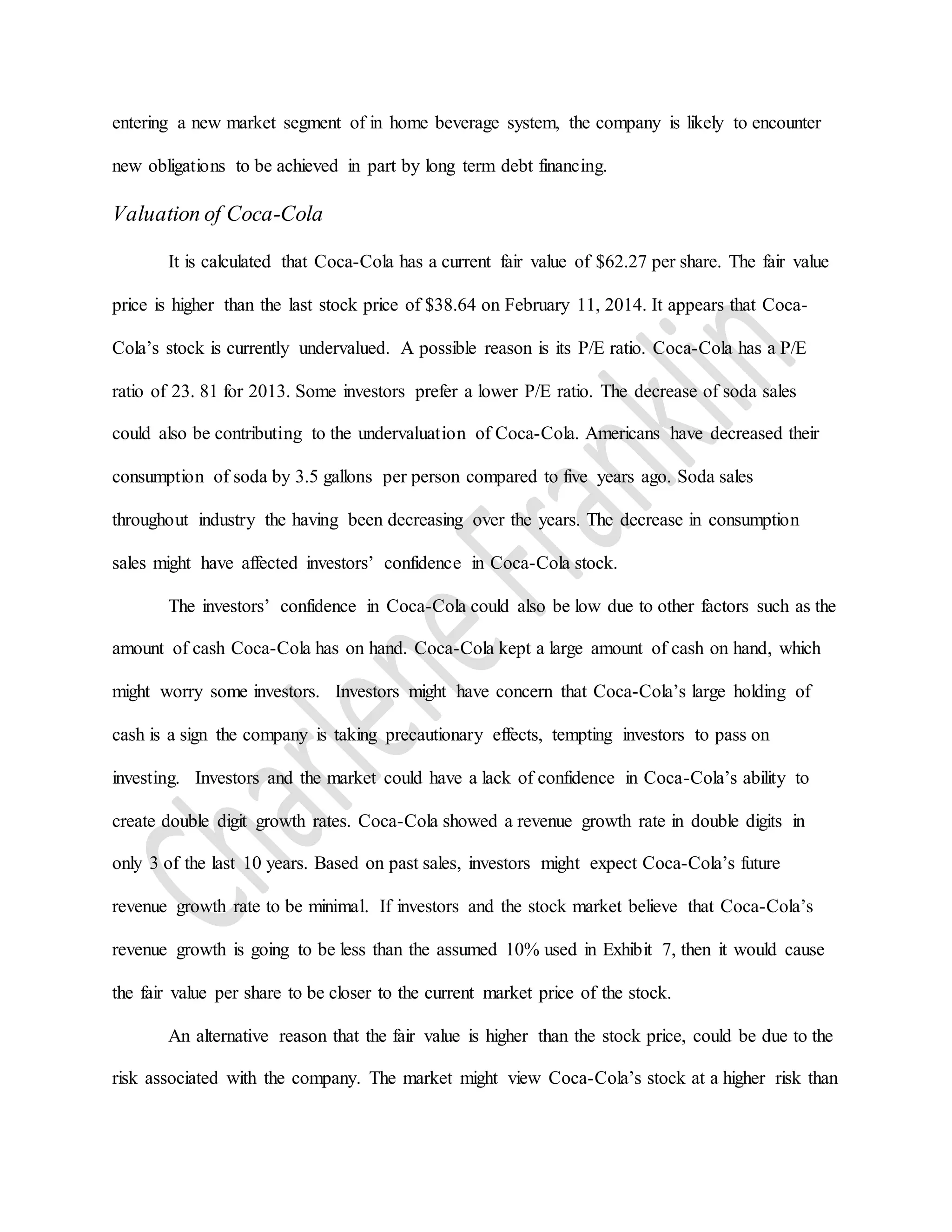 entering a new market segment of in home beverage system, the company is likely to encounter
new obligations to be achieved in part by long term debt financing.
Valuation of Coca-Cola
It is calculated that Coca-Cola has a current fair value of $62.27 per share. The fair value
price is higher than the last stock price of $38.64 on February 11, 2014. It appears that Coca-
Cola’s stock is currently undervalued. A possible reason is its P/E ratio. Coca-Cola has a P/E
ratio of 23. 81 for 2013. Some investors prefer a lower P/E ratio. The decrease of soda sales
could also be contributing to the undervaluation of Coca-Cola. Americans have decreased their
consumption of soda by 3.5 gallons per person compared to five years ago. Soda sales
throughout industry the having been decreasing over the years. The decrease in consumption
sales might have affected investors’ confidence in Coca-Cola stock.
The investors’ confidence in Coca-Cola could also be low due to other factors such as the
amount of cash Coca-Cola has on hand. Coca-Cola kept a large amount of cash on hand, which
might worry some investors. Investors might have concern that Coca-Cola’s large holding of
cash is a sign the company is taking precautionary effects, tempting investors to pass on
investing. Investors and the market could have a lack of confidence in Coca-Cola’s ability to
create double digit growth rates. Coca-Cola showed a revenue growth rate in double digits in
only 3 of the last 10 years. Based on past sales, investors might expect Coca-Cola’s future
revenue growth rate to be minimal. If investors and the stock market believe that Coca-Cola’s
revenue growth is going to be less than the assumed 10% used in Exhibit 7, then it would cause
the fair value per share to be closer to the current market price of the stock.
An alternative reason that the fair value is higher than the stock price, could be due to the
risk associated with the company. The market might view Coca-Cola’s stock at a higher risk than
 