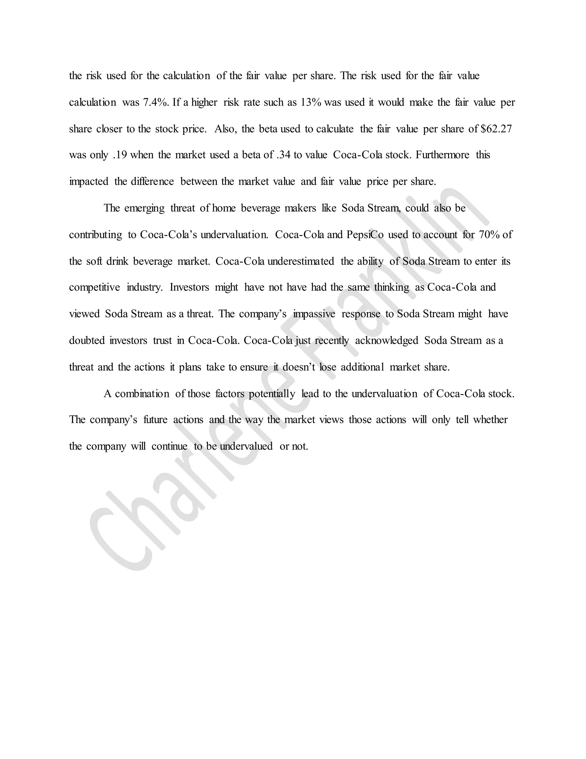 the risk used for the calculation of the fair value per share. The risk used for the fair value
calculation was 7.4%. If a higher risk rate such as 13% was used it would make the fair value per
share closer to the stock price. Also, the beta used to calculate the fair value per share of $62.27
was only .19 when the market used a beta of .34 to value Coca-Cola stock. Furthermore this
impacted the difference between the market value and fair value price per share.
The emerging threat of home beverage makers like Soda Stream, could also be
contributing to Coca-Cola’s undervaluation. Coca-Cola and PepsiCo used to account for 70% of
the soft drink beverage market. Coca-Cola underestimated the ability of Soda Stream to enter its
competitive industry. Investors might have not have had the same thinking as Coca-Cola and
viewed Soda Stream as a threat. The company’s impassive response to Soda Stream might have
doubted investors trust in Coca-Cola. Coca-Cola just recently acknowledged Soda Stream as a
threat and the actions it plans take to ensure it doesn’t lose additional market share.
A combination of those factors potentially lead to the undervaluation of Coca-Cola stock.
The company’s future actions and the way the market views those actions will only tell whether
the company will continue to be undervalued or not.
 
