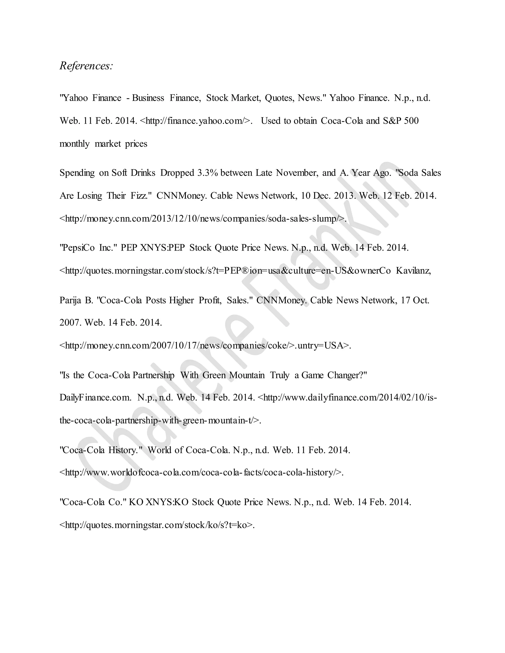 References:
"Yahoo Finance - Business Finance, Stock Market, Quotes, News." Yahoo Finance. N.p., n.d.
Web. 11 Feb. 2014. <http://finance.yahoo.com/>. Used to obtain Coca-Cola and S&P 500
monthly market prices
Spending on Soft Drinks Dropped 3.3% between Late November, and A. Year Ago. "Soda Sales
Are Losing Their Fizz." CNNMoney. Cable News Network, 10 Dec. 2013. Web. 12 Feb. 2014.
<http://money.cnn.com/2013/12/10/news/companies/soda-sales-slump/>.
"PepsiCo Inc." PEP XNYS:PEP Stock Quote Price News. N.p., n.d. Web. 14 Feb. 2014.
<http://quotes.morningstar.com/stock/s?t=PEP®ion=usa&culture=en-US&ownerCo Kavilanz,
Parija B. "Coca-Cola Posts Higher Profit, Sales." CNNMoney. Cable News Network, 17 Oct.
2007. Web. 14 Feb. 2014.
<http://money.cnn.com/2007/10/17/news/companies/coke/>.untry=USA>.
"Is the Coca-Cola Partnership With Green Mountain Truly a Game Changer?"
DailyFinance.com. N.p., n.d. Web. 14 Feb. 2014. <http://www.dailyfinance.com/2014/02/10/is-
the-coca-cola-partnership-with-green-mountain-t/>.
"Coca-Cola History." World of Coca-Cola. N.p., n.d. Web. 11 Feb. 2014.
<http://www.worldofcoca-cola.com/coca-cola-facts/coca-cola-history/>.
"Coca-Cola Co." KO XNYS:KO Stock Quote Price News. N.p., n.d. Web. 14 Feb. 2014.
<http://quotes.morningstar.com/stock/ko/s?t=ko>.
 