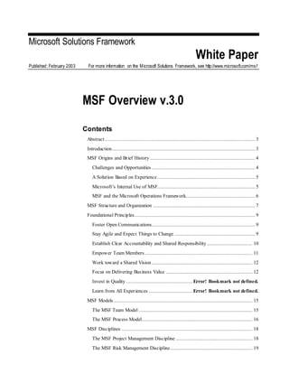 Microsoft Solutions Framework
White Paper
Published: February 2003 For more information on the Microsoft Solutions Framework, see http://www.microsoft.com/msf
MSF Overview v.3.0
Contents
Abstract .......................................................................................................... 3
Introduction..................................................................................................... 3
MSF Origins and Brief History .......................................................................... 4
Challenges and Opportunities ......................................................................... 4
A Solution Based on Experience ..................................................................... 5
Microsoft’s Internal Use of MSF..................................................................... 5
MSF and the Microsoft Operations Framework................................................. 6
MSF Structure and Organization ........................................................................ 7
Foundational Principles..................................................................................... 9
Foster Open Communications......................................................................... 9
Stay Agile and Expect Things to Change ......................................................... 9
Establish Clear Accountability and Shared Responsibility ................................ 10
Empower Team Members............................................................................ 11
Work toward a Shared Vision ....................................................................... 12
Focus on Delivering Business Value ............................................................. 12
Invest in Quality ...............................................Error! Bookmark not defined.
Learn from All Experiences ...............................Error! Bookmark not defined.
MSF Models.................................................................................................. 15
The MSF Team Model ................................................................................ 15
The MSF Process Model.............................................................................. 16
MSF Disciplines ............................................................................................ 18
The MSF Project Management Discipline ...................................................... 18
The MSF Risk Management Discipline.......................................................... 19
 
