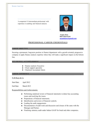 Resume Arjun Jose
A competent CA Intermediate professional with
experience in auditing and financial analysis.
Arjun Jose
00971566153245
arjunkjose@gmail.com
PROFESSIONAL CAREER CREDENTIALS
CAREER OBJECTIVE _
Securing a permanent, long-term position in finance department with a growth oriented, progressive
company to apply finance analysis expertise where they will make a significant impact on the bottom
line.
KEY JOB ROLL ACCOMPLISHMENT
♠ Finance analysis Executive
♠ Client support specialist
♠ Chartered Accountant Intern
CAREER EXPERIENCE _
N.M Raiji & Co
Start Date: April 2012
End Date: March 2015
Responsibilities and Achievements:
♠ Performing analytical review of financial statements to detect key accounting
issues and resolving the issues.
♠ Preparations of financial statements.
♠ Identification and review of financial controls.
♠ Leading the audit engagements.
♠ Documentation of audit work and discussion and closure of the same with the
Manager and Partner.
♠ Finalising statutory audit under Indian GAAP for listed and other companies.
 