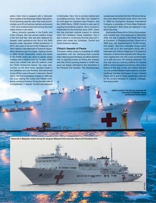 ADJ December 2015 13
plants. Each ship is equipped with a helicopter
deck capable of landing large military helicopters.
At full operating capacity, each ship could accom-
modate up to 65 civil service mariners and around
1,200 naval medical personnel–among the most
highly trained in the world.
Mercy primarily operates in the Pacific and
Indian Oceans. She has served coalition troops
in the first Gulf War. She was also deployed for
disaster relief operations–her first–in the 2004
tsunami under Operation Unified Assistance. In
2013, she came to the aid of the Philippines and
other nations in the aftermath of Typhoon Haiyan.
Mercy became a part of a larger, ongoing mission
in 2006–Pacific Partnership, where she heads
to the Pacific every two years to places where
medical care is hard to come by. To date, USNS
Mercy has treated over 400,000 patients under
the Pacific Partnership banner. Her sister ship,
Comfort, on the other hand, operates mostly in
the Caribbean and LatinAmerica. She had served
troops off the coast of Kuwait in Operation Desert
Storm. Her first humanitarian mission in 1994 saw
her busy helping the Cuban and Haitian immi-
grants coming toAmerica. During the aftermath of
the September 11 attacks, Comfort was deployed
to Manhattan, New York to provide medical and
counselling services. Soon after, she headed to
the Gulf again for Operation Iraqi Freedom. Just
like USNS Mercy, USNS Comfort is also part of
ongoing humanitarian projects. She is involved in
Partnership for the Americas since 2007, where
she has provided medical support to nations
within the Caribbean Ocean coastlines. She is
also involved in Continuing Promise since 2011,
where she visited the Caribbean, Central and
South American nations.
China’s Vessels of Peace
The Asian military power is increasing its HADR
capabilities with two Nankang-class hospital
ships–Nanyung and Nankang, as well as Daishan-
dao, or popularly known as Peace Ark. Analysts
said that China’s growing interest in HADR mis-
sions are largely attributed to the skirmishes in
the Paracels and Spratlys. The Nankang-class
vessels were converted from the 150-tonne Qiong-
sha-class attack transport ships which were built
in 1980s by Guangzhou Shipyard International
Company, a subsidiary of China State Shipbuild-
ing Cooperation. Both ships are deployed in the
South Sea fleet.
Daishandao/Peace Ark is China’s first purpose-
built hospital ship. Commissioned in December
2008, the ship is placed in the South Sea Fleet
at Zhoushan, in Zhejiang province. Peace Ark is
583ft long, with displacement of 10,000 tonnes,
fully loaded. She has a helicopter hangar which
could hold up to two helicopters along with a
helicopter pad. China’s indigenous Z-8 shipborne
helicopter is said to have operated with Peace Ark.
Upon deployment, the ship could accommodate
up to 328 crew and 100 medical personnel. The
ship also acts as a training platform for medical
staff to conduct research and training. One unique
feature of this ship is that, the doctors onboard
not only practice Western-style medicine, but also
traditional Chinese techniques. A room onboard
Peace Ark is said to being specifically reserved
for the ancient therapies of cupping, massage,
and acupuncture.
USNS Comfort (T-AH 20) sits anchored off
the coast of Colombia during
Continuing Promise 2015.
USNavy
SHPMedia
Peace Ark in Malaysian waters during the inaugural Malaysia-China exercise, Peace and Friendship 2015.
ADJ December 2015 13
 