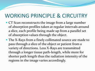 WORKING PRINCIPLE & CIRCUITRY
 CT Scan reconstructs the image from a large number
of absorption profiles taken at regular intervals around
a slice, each profile being made up from a parallel set
of absorption values through the object.
 The X-Rays from a finely collimated source are made to
pass through a slice of the object or patient from a
variety of directions. Less X-Rays are transmitted
through a longer tissue path-length, while more for
shorter path length thus the radiation intensity of the
regions in the image varies accordingly.
 