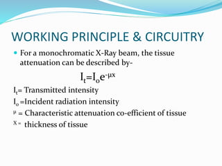 WORKING PRINCIPLE & CIRCUITRY
 For a monochromatic X-Ray beam, the tissue
attenuation can be described by-
It=Ioe-µx
It= Transmitted intensity
Io =Incident radiation intensity
µ = Characteristic attenuation co-efficient of tissue
X = thickness of tissue
 