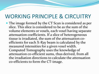 WORKING PRINCIPLE & CIRCUITRY
 The image formed by the CT Scan is considered as per
slice. This slice is considered to be as the sum of the
volume elements or voxels, each voxel having separate
attenuation coefficients. If a slice of heterogeneous
tissue is irradiated, the sum of the attenuation co-
efficients for each X-Ray beam is calculated by the
measured intensities for a given voxel width.
Computed Tomography uses the knowledge of
attenuation co-efficient sums, thus derived, from all
the irradiation directions to calculate the attenuation
co-efficients to form the CT-image.
 