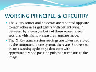 WORKING PRINCIPLE & CIRCUITRY
 The X-Ray source and detectors are mounted opposite
to each other in a rigid gantry with patient lying in
between, by moving or both of these across relevant
sections which is how measurements are made.
 The X-Ray transmission readings are taken and stored
by the computer. In one system, there are 18 traverses
in 20s scanning cycle by 30 detectors with
approximately 600 position pulses that constitute the
image.
 