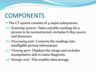 COMPONENTS
 The CT system consists of 4 major subsystems:
(a) Scanning system- Takes suitable readings for a
picture to be reconstructed, includes X-Ray source
and detectors.
(b) Processing unit- Converts the readings into
intelligible picture information
(c) Viewing part- Displays the image and includes
manipulative aids to assist diagnosis.
(d) Storage unit- This enables data storage.
 