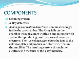 COMPONENTS
(a) Scanning system
2. X-Ray detectors
 Xenon gas ionization detectors : Contains xenon gas
inside the gas chamber. The X-ray falls on the
chamber through a 1mm width slit and interacts with
xenon, thus producing positive ions and negative
electrons. The +ve voltage accelerates the ions to the
collector plate and produces an electric current in
the amplifier. The resulting current through the
electrode is a measure of the x-ray intensity.
 