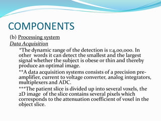 COMPONENTS
(b) Processing system
Data Acquisition
*The dynamic range of the detection is 1:4,00,000. In
other words it can detect the smallest and the largest
signal whether the subject is obese or thin and thereby
produce an optimal image.
**A data acquisition systems consists of a precision pre-
amplifier, current to voltage converter, analog integrators,
multiplexers and ADC.
***The patient slice is divided up into several voxels, the
2D image of the slice contains several pixels which
corresponds to the attenuation coefficient of voxel in the
object slice.
 
