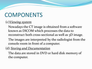 COMPONENTS
(c)Viewing system
Nowadays the CT image is obtained from a software
known as DICOM which processes the data to
reconstruct both cross-sectional as well as 3D image.
The images are interpreted by the radiologist from the
console room in front of a computer.
(d) Storing and Documentation
The data are stored in DVD or hard disk memory of
the computer.
 