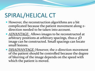 SPIRAL/HELICAL CT
 However, the reconstruction algorithms are a bit
complicated because the patient movement along z-
direction needed to be taken into account.
 ADVANTAGE: Allows images to be reconstructed at
arbitrary positions at arbitrary spacings, thus a 3D
image can be constructed. Small spacings can locate
small lesions.
 DISADVANTAGE: However, the z-direction movement
of the patient should be controlled because the degree
of blurring of the image depends on the speed with
which the patient is moved.
 