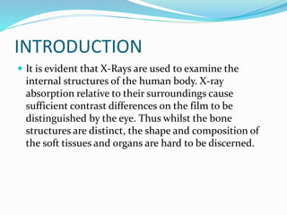 INTRODUCTION
 It is evident that X-Rays are used to examine the
internal structures of the human body. X-ray
absorption relative to their surroundings cause
sufficient contrast differences on the film to be
distinguished by the eye. Thus whilst the bone
structures are distinct, the shape and composition of
the soft tissues and organs are hard to be discerned.
 