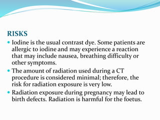RISKS
 Iodine is the usual contrast dye. Some patients are
allergic to iodine and may experience a reaction
that may include nausea, breathing difficulty or
other symptoms.
 The amount of radiation used during a CT
procedure is considered minimal; therefore, the
risk for radiation exposure is very low.
 Radiation exposure during pregnancy may lead to
birth defects. Radiation is harmful for the foetus.
 