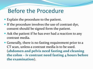 Before the Procedure
 Explain the procedure to the patient.
 If the procedure involves the use of contrast dye,
consent should be signed form the patient.
 Ask the patient if he has ever had a reaction to any
contrast media.
 Generally, there is no fasting requirement prior to a
CT scan, unless a contrast media is to be used.
(abdomen and pelvis need fasting and cleaning
the colon – iv contrast need fasting 4 hours before
the examination).
 