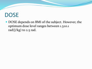 DOSE
 DOSE depends on BMI of the subject. However, the
optimum dose level ranges between 1.3±0.1
rad(J/kg) to 2.5 rad.
 