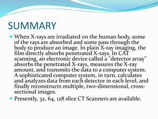 SUMMARY
 When X-rays are irradiated on the human body, some
of the rays are absorbed and some pass through the
body to produce an image. In plain X-ray imaging, the
film directly absorbs penetrated X-rays. In CAT
scanning, an electronic device called a "detector array"
absorbs the penetrated X-rays, measures the X-ray
amount, and transmits the data to a computer system.
A sophisticated computer system, in turn, calculates
and analyzes data from each detector in each level, and
finally reconstructs multiple, two-dimensional, cross-
sectional images.
 Presently, 32, 64, 128 slice CT Scanners are available.
 